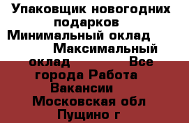 Упаковщик новогодних подарков › Минимальный оклад ­ 38 000 › Максимальный оклад ­ 50 000 - Все города Работа » Вакансии   . Московская обл.,Пущино г.